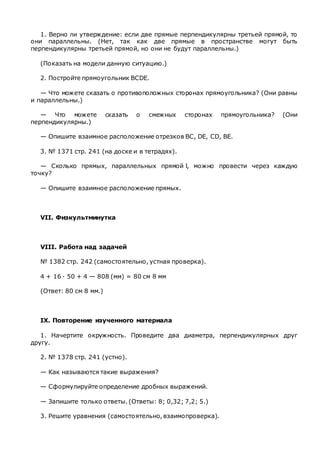 1. Верно ли утверждение: если две прямые перпендикулярны третьей прямой, то
они параллельны. (Нет, так как две прямые в пространстве могут быть
перпендикулярны третьей прямой, но они не будут параллельны.)
(Показать на модели данную ситуацию.)
2. Постройте прямоугольник BCDE.
— Что можете сказать о противоположных сторонах прямоугольника? (Они равны
и параллельны.)
— Что можете сказать о смежных сторонах прямоугольника? (Они
перпендикулярны.)
— Опишите взаимное расположение отрезков ВС, DE, CD, BE.
3. № 1371 стр. 241 (на доске и в тетрадях).
— Сколько прямых, параллельных прямой l, можно провести через каждую
точку?
— Опишите взаимное расположение прямых.
VII. Физкультминутка
VIII. Работа над задачей
№ 1382 стр. 242 (самостоятельно, устная проверка).
4 + 16 · 50 + 4 — 808 (мм) = 80 см 8 мм
(Ответ: 80 см 8 мм.)
IX. Повторение изученного материала
1. Начертите окружность. Проведите два диаметра, перпендикулярных друг
другу.
2. № 1378 стр. 241 (устно).
— Как называются такие выражения?
— Сформулируйте определение дробных выражений.
— Запишите только ответы. (Ответы: 8; 0,32; 7,2; 5.)
3. Решите уравнения (самостоятельно, взаимопроверка).
 