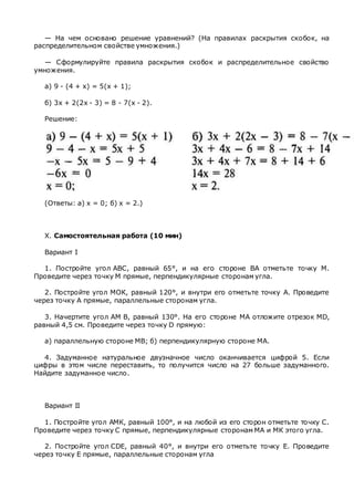 — На чем основано решение уравнений? (На правилах раскрытия скобок, на
распределительном свойстве умножения.)
— Сформулируйте правила раскрытия скобок и распределительное свойство
умножения.
а) 9 - (4 + х) = 5(х + 1);
б) 3х + 2(2х - 3) = 8 - 7(х - 2).
Решение:
(Ответы: а) х = 0; б) х = 2.)
X. Самостоятельная работа (10 мин)
Вариант I
1. Постройте угол ABC, равный 65°, и на его стороне ВА отметьте точку М.
Проведите через точку М прямые, перпендикулярные сторонам угла.
2. Постройте угол МОК, равный 120°, и внутри его отметьте точку А. Проведите
через точку А прямые, параллельные сторонам угла.
3. Начертите угол AM В, равный 130°. На его стороне МА отложите отрезок MD,
равный 4,5 см. Проведите через точку D прямую:
а) параллельную стороне MB; б) перпендикулярную стороне МА.
4. Задуманное натуральное двузначное число оканчивается цифрой 5. Если
цифры в этом числе переставить, то получится число на 27 больше задуманного.
Найдите задуманное число.
Вариант II
1. Постройте угол АМК, равный 100°, и на любой из его сторон отметьте точку С.
Проведите через точку С прямые, перпендикулярные сторонам МА и МК этого угла.
2. Постройте угол CDE, равный 40°, и внутри его отметьте точку Е. Проведите
через точку Е прямые, параллельные сторонам угла
 