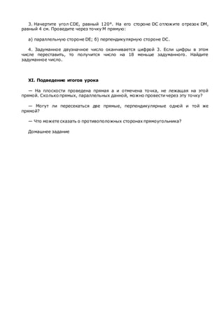 3. Начертите угол CDE, равный 120°. На его стороне DC отложите отрезок DM,
равный 4 см. Проведите через точку М прямую:
а) параллельную стороне DE; б) перпендикулярную стороне DC.
4. Задуманное двузначное число оканчивается цифрой 3. Если цифры в этом
числе переставить, то получится число на 18 меньше задуманного. Найдите
задуманное число.
XI. Подведение итогов урока
— На плоскости проведена прямая а и отмечена точка, не лежащая на этой
прямой. Сколько прямых, параллельных данной, можно провести через эту точку?
— Могут ли пересекаться две прямые, перпендикулярные одной и той же
прямой?
— Что можете сказать о противоположных сторонах прямоугольника?
Домашнее задание
 