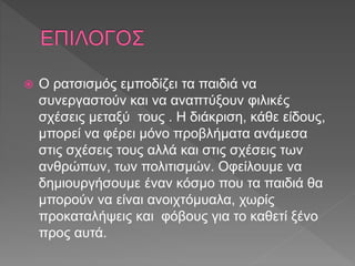  Ο ρατσισμός εμποδίζει τα παιδιά να
συνεργαστούν και να αναπτύξουν φιλικές
σχέσεις μεταξύ τους . Η διάκριση, κάθε είδους,
μπορεί να φέρει μόνο προβλήματα ανάμεσα
στις σχέσεις τους αλλά και στις σχέσεις των
ανθρώπων, των πολιτισμών. Οφείλουμε να
δημιουργήσουμε έναν κόσμο που τα παιδιά θα
μπορούν να είναι ανοιχτόμυαλα, χωρίς
προκαταλήψεις και φόβους για το καθετί ξένο
προς αυτά.
 