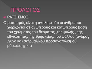  ΡΑΤΣΙΣΜΟΣ:
Ο ρατσισμός είναι η αντίληψη ότι οι άνθρωποι
χωρίζονται σε ανώτερους και κατώτερους βάση
του χρώματος του δέρματος ,της φυλής , της
εθνικότητας, της θρησκείας, του φύλλου (άνδρας
,γυναίκα) σεξουαλικού προσανατολισμού,
μόρφωσης κ.α
 