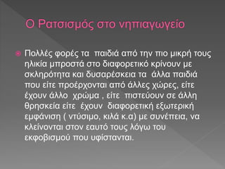 Πολλές φορές τα παιδιά από την πιο μικρή τους
ηλικία μπροστά στο διαφορετικό κρίνουν με
σκληρότητα και δυσαρέσκεια τα άλλα παιδιά
που είτε προέρχονται από άλλες χώρες, είτε
έχουν άλλο χρώμα , είτε πιστεύουν σε άλλη
θρησκεία είτε έχουν διαφορετική εξωτερική
εμφάνιση ( ντύσιμο, κιλά κ.α) με συνέπεια, να
κλείνονται στον εαυτό τους λόγω του
εκφοβισμού που υφίστανται.
 