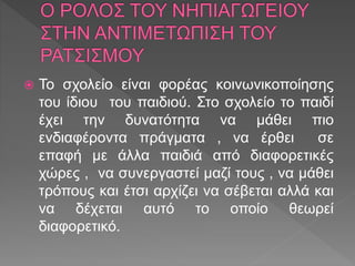  Το σχολείο είναι φορέας κοινωνικοποίησης
του ίδιου του παιδιού. Στο σχολείο το παιδί
έχει την δυνατότητα να μάθει πιο
ενδιαφέροντα πράγματα , να έρθει σε
επαφή με άλλα παιδιά από διαφορετικές
χώρες , να συνεργαστεί μαζί τους , να μάθει
τρόπους και έτσι αρχίζει να σέβεται αλλά και
να δέχεται αυτό το οποίο θεωρεί
διαφορετικό.
 