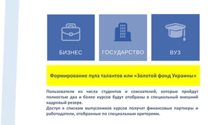 Пользователи из числа студентов и соискателей, которые пройдут
полностью два и более курсов будут отобраны в специальный внешний
кадровый резерв.
Доступ к спискам выпускников курсов получат финансовые партнеры и
работодатели, отобранные по специальным критериям.
Формирование пула талантов или «Золотой фонд Украины»
 