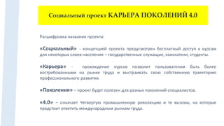 Социальный проект КАРЬЕРА ПОКОЛЕНИЙ 4.0
Расшифровка названия проекта:
«Социальный» - концепцией проекта предусмотрен бесплатный доступ к курсам
для некоторых слоев населения – государственные служащие, соискатели, студенты.
«Карьера» - прохождение курсов позволит пользователям быть более
востребованными на рынке труда и выстраивать свою собственную траекторию
профессионального развития.
«Поколения» – проект будет полезен для разных поколений специалистов.
«4.0» – означает Четвертую промышленную революцию и те вызовы, на которые
предстоит ответить международным рынкам труда.
 