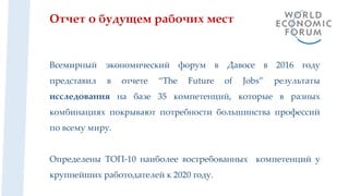Отчет о будущем рабочих мест
Всемирный экономический форум в Давосе в 2016 году
представил в отчете “The Future of Jobs” результаты
исследования на базе 35 компетенций, которые в разных
комбинациях покрывают потребности большинства профессий
по всему миру.
Определены ТОП-10 наиболее востребованных компетенций у
крупнейших работодателей к 2020 году.
 