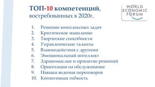 ТОП-10 компетенций,
востребованных в 2020г.
1. Решение комплексных задач
2. Критическое мышление
3. Творческие способности
4. Управленческие таланты
5. Взаимодействия с другими
6. Эмоциональный интеллект
7. Здравомыслие и принятие решений
8. Ориентация на обслуживание
9. Навыки ведения переговоров
10. Когнитивная гибкость
 