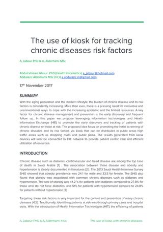 
 
The​ ​use​ ​of​ ​kiosk​ ​for​ ​tracking 
chronic​ ​diseases​ ​risk​ ​factors 
A,​ ​Jabour​ ​PhD​ ​&​ ​A,​ ​Alderhami​ ​MSc
Abdulrahman​ ​Jabour.​ ​PhD​ ​(Health​ ​Informatics)​ ​​a_jabour@hotmail.com
Abdulaziz​ ​Alderhami​ ​MSc​ ​(HCI)​ ​​a.abdulaziz.m@gmail.com
17​th​
​ ​November​ ​2017 
SUMMARY
With the aging population and the modern lifestyle, the burden of chronic disease and its risk                               
factors is consistently increasing. More than ever, there is a pressing need for innovative and                             
unconventional ways to cope with the increasing epidemic and the limited resources. A key                           
factor for chronic disease management and prevention is the early discovery and frequent                         
follow up. In this paper we propose leveraging information technologies and Health                       
Information Exchange (HIE) to promote the early discovery and tracking of patients with                         
chronic disease or those at risk. The proposed idea focus on promoting the initial screening of                               
chronic diseases and its risk factors via kiosk that can be distributed in public areas high                               
traffic areas such as shopping malls and public parks. The results generated from kiosk                           
devices will later be connected to HIE network to provide patient centric care and efficient                             
utilization​ ​of​ ​resources.
 
INTRODUCTION 
 
Chronic disease such as diabetes, cardiovascular and heart disease are among the top case                           
of death in Saudi Arabia [1] . The association between those disease and obesity and                             
hypertension is clearly documented in literatures [2] . The 2013 Saudi Health Interview Survey                           
SHIS showed that obesity prevalence was 24.1 for male and 33.5 for female. The SHIS also                               
found that obesity was associated with common chronic diseases such as diabetes and                         
hypertension. The rate of obesity was 44.2 % for patients with diabetes compared to 27.8% for                               
those who do not have diabetics, and 51% for patients with hypertension compare to 24.8%                             
for​ ​patients​ ​without​ ​hypertension​ ​[3]​ ​. 
 
Targeting these risk factors is very important for the control and prevention of many chronic                             
diseases [4,5]. Traditionally, identifying patients at risk was through primary cares and hospital                         
visits. With the introduction of Health Information Technologies (HIT), the efficiency of patients                         
 
 
A,​ ​Jabour​ ​PhD​ ​&​ ​A,​ ​Alderhami​ ​MSc​ ​​ ​​ ​​ ​​ ​​ ​​ ​​ ​​ ​​ ​​ ​​ ​​ ​​ ​​ ​​ ​​ ​​ ​​ ​​ ​​ ​​ ​​ ​​ ​​ ​​ ​​ ​​ ​​ ​​ ​​ ​​ ​​ ​The​ ​use​ ​of​ ​kiosk​ ​with​ ​chronic​ ​diseases 
 