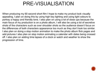 When producing my 60 second short film I hope to make my product look visually
appealing, I plan on doing this by using high key lighting and using light colours to
portray a happy and friendly tone. I also plan on using a lot of close ups because the
main focus of my production is on a photo album, I will also be using a lot of secretive
shots of the characters such as over shoulder shots so the audience doesn’t focus on
the differences of both characters appearance too much as they don’t look too similar.
I also plan on doing a stop motion animation to make the photo album flick pages and
add pictures I also plan on stop motion animating a calendar with dates being crossed
off. I also plan on adding time lapses of a clock or watch and weather to show the
progression of time.
 