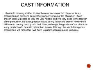 I chosen to have my mother to play the older version of the character in my
production and my friend to play the younger version of the character, I have
chosen these 2 people as they are very reliable and live very close to the location
of the production. My backup option would be my father and brother however if I
did have to use my backup cast I will have to change the genders of the character
in my production to be male rather than female. Although this wont damage my
production it will mean that I will have to gather separate props (pictures).
 