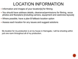  Information and images of your location[s] for filming
 You should have address details, clearance/permissions for filming, recce
photos and floorplans [including camera, equipment and cast/crew layouts]
 Where possible, have a plan B fallback location option
 Assess each location for any issues and suggest solutions
My location for my production is at my house in Harrogate, I will be shooting within
just one room throughout all of my production.
 