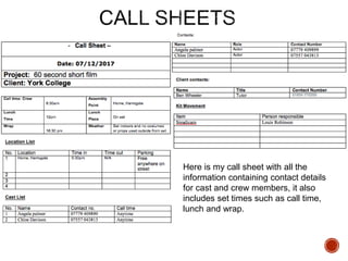 Here is my call sheet with all the
information containing contact details
for cast and crew members, it also
includes set times such as call time,
lunch and wrap.
 