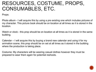 Props:
Photo album - I will acquire this by using a pre existing one which includes pictures of
my character. This picture book should be on location at all times as it is stored in the
location.
Watch or clock - this prop should be on location at all times as it is stored in the same
building.
Calendar – I will acquire this by buying a brand new calendar and using it for my
animation scene, this prop should be on set at all times as it stored in the building
where the production is taking place.
Costume: My characters will be wearing casual clothes however they must be
prepared to wear them again for potential reshoots.
 