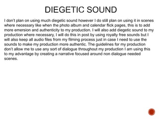 I don’t plan on using much diegetic sound however I do still plan on using it in scenes
where necessary like when the photo album and calendar flick pages, this is to add
more emersion and authenticity to my production. I will also add diegetic sound to my
production where necessary, I will do this in post by using royalty free sounds but I
will also keep all audio files from my filming process just in case I need to use the
sounds to make my production more authentic. The guidelines for my production
don’t allow me to use any sort of dialogue throughout my production I am using this
to my advantage by creating a narrative focused around non dialogue needed
scenes.
 