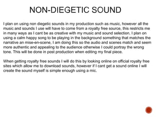 I plan on using non diegetic sounds in my production such as music, however all the
music and sounds I use will have to come from a royalty free source, this restricts me
in many ways as I cant be as creative with my music and sound selection. I plan on
using a calm happy song to be playing in the background something that matches the
narrative an mise-en-scene, I am doing this so the audio and scenes match and seem
more authentic and appealing to the audience otherwise I could portray the wrong
tone. This will be done in post production when editing my final piece.
When getting royalty free sounds I will do this by looking online on official royalty free
sites which allow me to download sounds, however if I cant get a sound online I will
create the sound myself is simple enough using a mic.
 
