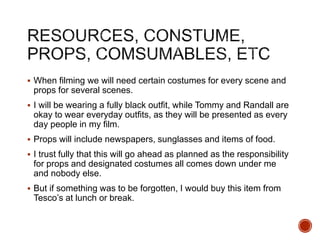  When filming we will need certain costumes for every scene and
props for several scenes.
 I will be wearing a fully black outfit, while Tommy and Randall are
okay to wear everyday outfits, as they will be presented as every
day people in my film.
 Props will include newspapers, sunglasses and items of food.
 I trust fully that this will go ahead as planned as the responsibility
for props and designated costumes all comes down under me
and nobody else.
 But if something was to be forgotten, I would buy this item from
Tesco’s at lunch or break.
 