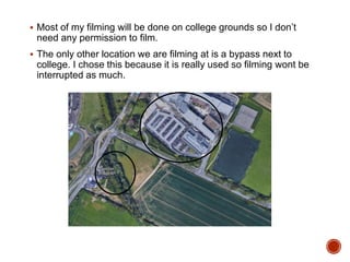  Most of my filming will be done on college grounds so I don’t
need any permission to film.
 The only other location we are filming at is a bypass next to
college. I chose this because it is really used so filming wont be
interrupted as much.
 