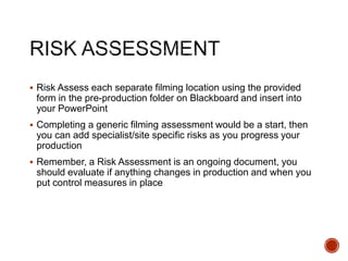  Risk Assess each separate filming location using the provided
form in the pre-production folder on Blackboard and insert into
your PowerPoint
 Completing a generic filming assessment would be a start, then
you can add specialist/site specific risks as you progress your
production
 Remember, a Risk Assessment is an ongoing document, you
should evaluate if anything changes in production and when you
put control measures in place
 