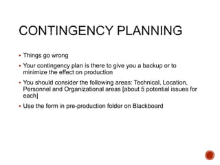  Things go wrong
 Your contingency plan is there to give you a backup or to
minimize the effect on production
 You should consider the following areas: Technical, Location,
Personnel and Organizational areas [about 5 potential issues for
each]
 Use the form in pre-production folder on Blackboard
 
