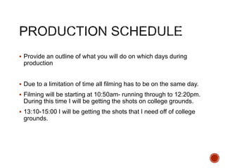  Provide an outline of what you will do on which days during
production
 Due to a limitation of time all filming has to be on the same day.
 Filming will be starting at 10:50am- running through to 12:20pm.
During this time I will be getting the shots on college grounds.
 13:10-15:00 I will be getting the shots that I need off of college
grounds.
 