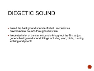  I used the background sounds of what I recorded as
environmental sounds throughout my film.
 I repeated a lot of the same sounds throughout the film as just
generic background sound, things including wind, birds, running,
walking and people.
 