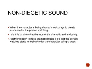  When the character is being chased music plays to create
suspense for the person watching.
 I did this to show that the moment is dramatic and intriguing.
 Another reason I chose dramatic music is so that the person
watches starts to feel worry for the character being chases.
 