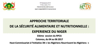 APPROCHE TERRITORIALE
DE LA SÉCURITÉ ALIMENTAIRE ET NUTRITIONNELLE :
EXPERIENCE DU NIGER
33ème session du RPCA
Cotonou, du 04 au 06 2017
Haut-Commissariat à l’Initiative 3N « les Nigériens Nourrissent les Nigériens »
 