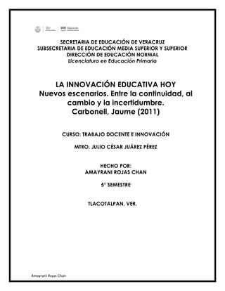 Amayrani Rojas Chan
SECRETARIA DE EDUCACIÓN DE VERACRUZ
SUBSECRETARIA DE EDUCACIÓN MEDIA SUPERIOR Y SUPERIOR
DIRECCIÓN DE EDUCACIÓN NORMAL
Licenciatura en Educación Primaria
LA INNOVACIÓN EDUCATIVA HOY
Nuevos escenarios. Entre la continuidad, al
cambio y la incertidumbre.
Carbonell, Jaume (2011)
CURSO: TRABAJO DOCENTE E INNOVACIÓN
MTRO. JULIO CÉSAR JUÁREZ PÉREZ
HECHO POR:
AMAYRANI ROJAS CHAN
5° SEMESTRE
TLACOTALPAN, VER.
 