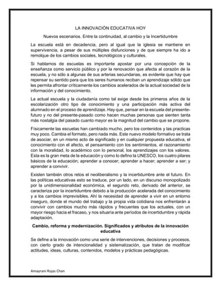 Amayrani Rojas Chan
LA INNOVACIÓN EDUCATIVA HOY
Nuevos escenarios. Entre la continuidad, al cambio y la Incertidumbre
La escuela está en decadencia, pero al igual que la iglesia se mantiene en
supervivencia, a pesar de sus múltiples disfunciones y de que siempre ha ido a
remolque de los cambios sociales, tecnológicos y culturales.
Si hablamos de escuelas es importante apostar por una concepción de la
enseñanza como servicio público y por la renovación que afecta al corazón de la
escuela, y no sólo a algunas de sus arterias secundarias, es evidente que hay que
repensar su sentido para que los seres humanos reciban un aprendizaje sólido que
les permita afrontar críticamente los cambios acelerados de la actual sociedad de la
información y del conocimiento.
La actual escuela y la ciudadanía como tal exige desde los primeros años de la
escolarización otro tipo de conocimiento y una participación más activa del
alumnado en el proceso de aprendizaje. Hay que, pensar en la escuela del presente-
futuro y no del presente-pasado como hacen muchas personas que sienten tanta
más nostalgia del pasado cuanto mayor es la magnitud del cambio que se propone.
Físicamente las escuelas han cambiado mucho, pero los contenidos y las practicas
muy poco. Cambia el formato, pero nada más. Este nuevo modelo formativo se trata
de asociar, en un mismo acto de significado y en cualquier propuesta educativa, el
conocimiento con el afecto, el pensamiento con los sentimientos, el razonamiento
con la moralidad, lo académico con lo personal, los aprendizajes con los valores.
Esta es la gran meta de la educación y como lo defino la UNESCO, los cuatro pilares
básicos de la educación; aprender a conocer; aprender a hacer; aprender a ser; y
aprender a convivir.
Existen también otros retos el neoliberalismo y la incertidumbre ante el futuro. En
las políticas educativas esto se traduce, por un lado, en un discurso monopolizado
por la unidimensionalidad económica, el segundo reto, derivado del anterior, se
caracteriza por la incertidumbre debido a la producción acelerada del conocimiento
y a los cambios imprevisibles. Ahí la necesidad de aprender a vivir en un entorno
inseguro, donde el mundo del trabajo y la propia vida cotidiana nos enfrentarán a
convivir con cambios mucho más rápidos y frecuentes que los actuales, con un
mayor riesgo hacia el fracaso, y nos situaría ante períodos de incertidumbre y rápida
adaptación.
Cambio, reforma y modernización. Significados y atributos de la innovación
educativa
Se define a la innovación como una serie de intervenciones, decisiones y procesos,
con cierto grado de intencionalidad y sistematización, que tratan de modificar
actitudes, ideas, culturas, contenidos, modelos y prácticas pedagógicas.
 