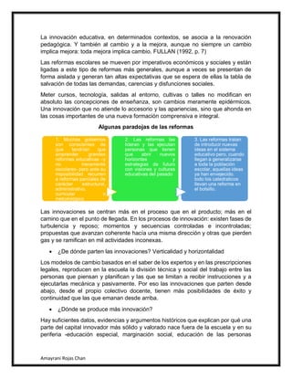 Amayrani Rojas Chan
La innovación educativa, en determinados contextos, se asocia a la renovación
pedagógica. Y también al cambio y a la mejora, aunque no siempre un cambio
implica mejora: toda mejora implica cambio. FULLAN (1992, p. 7)
Las reformas escolares se mueven por imperativos económicos y sociales y están
ligadas a este tipo de reformas más generales, aunque a veces se presentan de
forma aislada y generan tan altas expectativas que se espera de ellas la tabla de
salvación de todas las demandas, carencias y disfunciones sociales.
Meter cursos, tecnología, salidas al entorno, cultivas o talles no modifican en
absoluto las concepciones de enseñanza, son cambios meramente epidérmicos.
Una innovación que no atiende lo accesorio y las apariencias, sino que ahonda en
las cosas importantes de una nueva formación comprensiva e integral.
Algunas paradojas de las reformas
Las innovaciones se centran más en el proceso que en el producto; más en el
camino que en el punto de llegada. En los procesos de innovación: existen fases de
turbulencia y reposo; momentos y secuencias controladas e incontroladas;
propuestas que avanzan coherente hacía una misma dirección y otras que pierden
gas y se ramifican en mil actividades inconexas.
• ¿De dónde parten las innovaciones? Verticalidad y horizontalidad
Los modelos de cambio basados en el saber de los expertos y en las prescripciones
legales, reproducen en la escuela la división técnica y social del trabajo entre las
personas que piensan y planifican y las que se limitan a recibir instrucciones y a
ejecutarlas mecánica y pasivamente. Por eso las innovaciones que parten desde
abajo, desde el propio colectivo docente, tienen más posibilidades de éxito y
continuidad que las que emanan desde arriba.
• ¿Dónde se produce más innovación?
Hay suficientes datos, evidencias y argumentos históricos que explican por qué una
parte del capital innovador más sólido y valorado nace fuera de la escuela y en su
periferia -educación especial, marginación social, educación de las personas
1. Muchos gobiernos
son conscientes de
que tendrían que
emprender grandes
reformas educativas –y
no meramente
escolares- pero ante su
imposibilidad recurren
a reformas parciales de
carácter estructural,
administrativo,
curricular o
metodológico
2. Las reformas las
lideran y las ejecutan
personas que tienen
que abrir nuevos
horizontes y
estrategias de futuro
con visiones y culturas
educativas del pasado
3. Las reformas tratan
de introducir nuevas
ideas en el sistema
educativo pero, cuando
llegan a generalizarse
a toda la población
escolar, aquellas ideas
ya han envejecido.
todo los catedraticos
llevan una reforma en
el bolsillo.
 