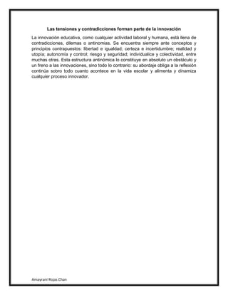 Amayrani Rojas Chan
Las tensiones y contradicciones forman parte de la innovación
La innovación educativa, como cualquier actividad laboral y humana, está llena de
contradicciones, dilemas o antinomias. Se encuentra siempre ante conceptos y
principios contrapuestos: libertad e igualdad; certeza e incertidumbre; realidad y
utopía; autonomía y control; riesgo y seguridad; individualice y colectividad, entre
muchas otras. Esta estructura antinómica lo constituye en absoluto un obstáculo y
un freno a las innovaciones, sino todo lo contrario: su abordaje obliga a la reflexión
continúa sobro todo cuanto acontece en la vida escolar y alimenta y dinamiza
cualquier proceso innovador.
 