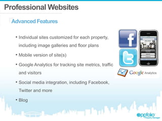 Professional Websites
AdvancedFeatures
• Individual sites customized for each property,
including image galleries and floor plans
• Mobile version of site(s)
• Google Analytics for tracking site metrics, traffic
and visitors
• Social media integration, including Facebook,
Twitter and more
• Blog
 