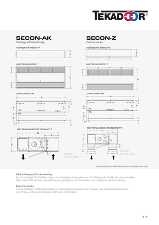 SECON-AK
Freihängend/Deckenbündig
SECON-Z
Zwischendecke
* TECHNISCHE ÄNDERUNGEN VORBEHALTEN
Optional:
Anschlüsse seitlich
Optional:
Anschlüsse seitlich
DRAUFSICHT DRAUFSICHT
VORDERANSICHT VORDERANSICHT
04.06.2008ma
TeileGruppevonPos.
Werkstoff Maßstab
Blatt
Erstelldatum
Secon-AK 080604
Kunde
Kundenzeichnung Nr.:
DatumName
1 von 1
Technische Änderungen vorbehalten
geändert/revision
gezeichnet/signet
Benennung
Name
E
D
A
G
L
D
E
VL
RL
Modell
A D E F G J K L M N P Q R
1000 755 250 190 190 60 335 70 285 140 420 65 120
1500 895 290 230 200 60 425 70 345 140 480 60 170
2000 895 290 230 210 60 425 70 345 140 480 60 170
3000 1095 360 300 240 60 555 70 420 180 630 70 230
4000 1175 390 330 260 60 595 70 460 180 650 95 250
Zeichenerklärung
Längenmaß
variabel
Draufsicht
Vorderansicht
Unteransicht
Seitenansicht/Schnitt
mit optionalen seitlichen Anschlüssen
300300 300
Nutstein M10
J
K
M
N
J
F
Q
R
P
VL
RL
ma
Na
geändert/revision
gezeichnet/signet
A
L
E
VL
RL
Modell
A D E F G J K L M N P Q R
1000 755 250 190 190 60 335 70 285 140 420 65 120
1500 895 290 230 200 60 425 70 345 140 480 60 170
2000 895 290 230 210 60 425 70 345 140 480 60 170
3000 1095 360 300 240 60 555 70 420 180 630 70 230
4000 1175 390 330 260 60 595 70 460 180 650 95 250
Zeichenerklärung
Längenmaß
variabel
Draufsicht
Seite
mit o
300300 300
Nutstein M10
J
K
M
N
J
G
100
D
E
G
Vorderansicht
Unteransicht
F
A/2-1A/2-1
04.06.2008ma
TeileGruppevonPos.
Werkstoff Maßstab
Blatt
Erstelldatum
Secon-AK 080604
Kunde
Kundenzeichnung Nr.:
DatumName
1 von 1
Technische Änderungen vorbehalten
geändert/revision
gezeichnet/signet
Benennung
Name
E
D
A
G
L
D
E
VL
RL
Modell
A D E F G J K L M N P Q R
1000 755 250 190 190 60 335 70 285 140 420 65 120
1500 895 290 230 200 60 425 70 345 140 480 60 170
2000 895 290 230 210 60 425 70 345 140 480 60 170
3000 1095 360 300 240 60 555 70 420 180 630 70 230
4000 1175 390 330 260 60 595 70 460 180 650 95 250
Zeichenerklärung
Längenmaß
variabel
Draufsicht
Vorderansicht
Unteransicht
Seitenansicht/Schnitt
mit optionalen seitlichen Anschlüssen
300300 300
Nutstein M10
J
K
M
N
J
F
Q
R
P
VL
RL
geändert/revision
gezeichnet/signet
A
L
E
VL
RL
Modell
A D E F G J K L M N P Q R
1000 755 250 190 190 60 335 70 285 140 420 65 120
1500 895 290 230 200 60 425 70 345 140 480 60 170
2000 895 290 230 210 60 425 70 345 140 480 60 170
3000 1095 360 300 240 60 555 70 420 180 630 70 230
4000 1175 390 330 260 60 595 70 460 180 650 95 250
Zeichenerklärung
Längenmaß
variabel
Draufsicht
Se
mi
300300 300
Nutstein M10
J
K
M
N
J
100
D
E
G
Vorderansicht
Unteransicht
F
A/2-1A/2-1
04.06.2008ma
TeileGruppevonPos.
Werkstoff Maßstab
Blatt
Erstelldatum
Secon-AK 080604
Kunde
Kundenzeichnung Nr.:
DatumName
1 von 1
Technische Änderungen vorbehalten
geändert/revision
gezeichnet/signet
Benennung
Name
E
D
A
G
L
D
E
VL
RL
Modell
A D E F G J K L M N P Q R
1000 755 250 190 190 60 335 70 285 140 420 65 120
1500 895 290 230 200 60 425 70 345 140 480 60 170
2000 895 290 230 210 60 425 70 345 140 480 60 170
3000 1095 360 300 240 60 555 70 420 180 630 70 230
4000 1175 390 330 260 60 595 70 460 180 650 95 250
Zeichenerklärung
Längenmaß
variabel
Draufsicht
Vorderansicht
Unteransicht
Seitenansicht/Schnitt
mit optionalen seitlichen Anschlüssen
300300 300
Nutstein M10
J
K
M
N
J
F
Q
R
P
VL
RL
geändert/revis
gezeichnet/sign
A
L
E
VL
RL
Modell
A D E F G J K L M N P Q R
1000 755 250 190 190 60 335 70 285 140 420 65 120
1500 895 290 230 200 60 425 70 345 140 480 60 170
2000 895 290 230 210 60 425 70 345 140 480 60 170
3000 1095 360 300 240 60 555 70 420 180 630 70 230
4000 1175 390 330 260 60 595 70 460 180 650 95 250
Zeichenerklärung
Längenmaß
variabel
Draufsicht
S
m
300300 300
Nutstein M10
J
K
M
N
J
100
D
E
G
Vorderansicht
Unteransicht
F
A/2-1A/2-1
04.06.2008ma
TeileGruppevonPos.
Werkstoff Maßstab
Blatt
Erstelldatum
Secon-AK 080604
Kunde
Kundenzeichnung Nr.:
DatumName
1 von 1
Technische Änderungen vorbehalten
geändert/revision
gezeichnet/signet
Benennung
Name
D
E
Q R
65 120
60 170
60 170
70 230
95 250
Seitenansicht/Schnitt
mit optionalen seitlichen Anschlüssen
Q
R
P
VL
RL
09.06.2008ma
TeileGruppevonPos.
Werkstoff Maßstab
Blatt
Erstelldatum
Secon-Z 080609
Kunde
Kundenzeichnung Nr.:
DatumName
1 von 1
Technische Änderungen vorbehalten
geändert/revision
gezeichnet/signet
Benennung
Name
A
L
D
E
VL
RL
Modell
A D E F G J K L M N P Q R
1000 755 250 190 190 60 335 70 285 140 420 65 120
1500 895 290 230 200 60 425 70 345 140 480 60 170
2000 895 290 230 210 60 425 70 345 140 480 60 170
3000 1095 360 300 240 60 555 70 420 180 630 70 230
4000 1175 390 330 260 60 595 70 460 180 650 95 250
Zeichenerklärung
Längenmaß
variabel
Draufsicht
Seitenansicht/Schnitt
mit optionalen seitlichen Anschlüssen
300300 300
Nutstein M10
J
K
M
N
J
R
P
VL
RL
F
F+60
G
G+60
100
100
D
E
G
Vorderansicht
Unteransicht
F
A/2-1A/2-1
Q
UNTERANSICHT UNTERANSICHT
SEITENANSICHT/SCHNITT
SEITENANSICHT/SCHNITT
AK-Freihängend/Deckenbündig
Anschlussfertige Türluftschleieranlage mit unterseitiger Ansaugkammer für freihängende (ULW) oder deckenbündige
(SLW oder ULW) Montage. Umluftansaugung erfolgt von der Unterseite. Frei zugängliche Revisionsöffnung.
Zwischendecke
Anschlussfertige Türluftschleieranlage mit unterseitiger Ansaugkammer, Ansaug- und Ausblasschiebestutzen
zum Einbau in die Zwischendecke. SLW und ULW möglich.
11
 
