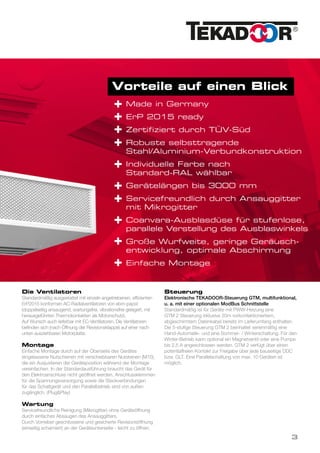 Vorteile auf einen Blick
Made in Germany
ErP 2015 ready
Zertifiziert durch TÜV-Süd
Robuste selbsttragende
Stahl/Aluminium-Verbundkonstruktion
Individuelle Farbe nach
Standard-RAL wählbar
Gerätelängen bis 3000 mm
Servicefreundlich durch Ansauggitter
mit Mikrogitter
Coanvara-Ausblasdüse für stufenlose,
parallele Verstellung des Ausblaswinkels
Große Wurfweite, geringe Geräusch-
entwicklung, optimale Abschirmung
Einfache Montage
+
+
+
+
+
+
+
+
+
+
Die Ventilatoren
Standardmäßig ausgestattet mit einzeln angetriebenen, effizienten
ErP2015 konformen AC-Radialventilatoren von ebm-papst
(doppelseitig ansaugend, wartungsfrei, vibrationsfrei gelagert, mit
herausgeführten Thermokontakten als Motorschutz).
Auf Wunsch auch lieferbar mit EC-Ventilatoren. Die Ventilatoren
befinden sich (nach Öffnung der Revisionsklappe) auf einer nach
unten ausziehbaren Motorplatte.
Montage
Einfache Montage durch auf der Oberseite des Gerätes
eingelassene Nutschienen mit verschiebbaren Nutsteinen (M10),
die ein Ausjustieren der Geräteposition während der Montage
vereinfachen. In der Standardausführung braucht das Gerät für
den Elektroanschluss nicht geöffnet werden. Anschlussklemmen
für die Spannungsversorgung sowie die Steckverbindungen
für das Schaltgerät und den Parallelbetrieb sind von außen
zugänglich. (Plug&Play)
Wartung
Servicefreundliche Reinigung (Mikrogitter) ohne Geräteöffnung
durch einfaches Absaugen des Ansauggitters.
Durch Vorreiber geschlossene und gesicherte Revisionsöffnung
(einseitig scharniert) an der Geräteunterseite - leicht zu öffnen.
Steuerung
Elektronische TEKADOOR-Steuerung GTM, multifunktional,
u. a. mit einer optionalen ModBus Schnittstelle
Standardmäßig ist für Geräte mit PWW-Heizung eine
GTM 2 Steuerung inklusive 20m vorkonfektioniertem,
abgeschirmtem Datenkabel bereits im Lieferumfang enthalten.
Die 5-stufige Steuerung GTM 2 beinhaltet serienmäßig eine
Hand-Automatik- und eine Sommer- / Winterschaltung. Für den
Winter-Betrieb kann optional ein Magnetventil oder eine Pumpe
bis 2,5 A angeschlossen werden. GTM 2 verfügt über einen
potentialfreien Kontakt zur Freigabe über jede bauseitige DDC
bzw. GLT. Eine Parallelschaltung von max. 10 Geräten ist
möglich.
3
 