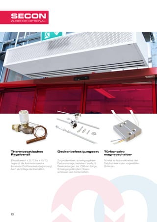Thermostatisches
Regelventil
(Einstellbereich + 25 °C bis + 45 °C)
begrenzt die Ausblastemperatur
(konstante Zulufttemperaturbegrenzung).
Auch als 3-Wege-Ventil erhältlich.
Deckenbefestigungsset
Zur problemlosen, schwingungsfreien
Deckenmontage, bestehend aus M10
Gewindestangen, bis 1000 mm Länge,
Schwingungsdämpfern, Spann-
schlössern und Kontermuttern.
Türkontakt-
magnetschalter
Schaltet im Automatikbetrieb den
Türluftschleier in den vorgewählten
Stufen ein.
6
ZUBEHÖR OPTIONAL
SECON
 