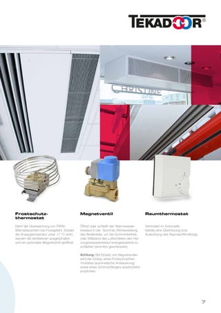 Frostschutz-
thermostat
Dient der Überwachung von PWW-
Wärmetauschern bei Frostgefahr. Sobald
die Ansaugtemperatur unter +7 °C sinkt,
werden die Ventilatoren ausgeschaltet
und ein optionales Magnetventil geöffnet.
Magnetventil
Öffnet oder schließt den Warmwasser-
kreislauf in der Sommer-/Winterstellung
des Bedienteils, um bei Sommerbetrieb
oder Stillstand des Luftschleiers den Hei-
zungswasserkreislauf energiesparend zu
schließen (stromlos geschlossen).
Achtung: Bei Einsatz von Magnetventilen
wird der Einbau eines Frostschutzther-
mostates (automatische Ansteuerung)
sowie eines Schmutzfängers ausdrücklich
empfohlen.
Raumthermostat
Verhindert im Automatik-
betrieb eine Überhitzung bzw.
Auskühlung des Raumes/Windfangs.
7
 
