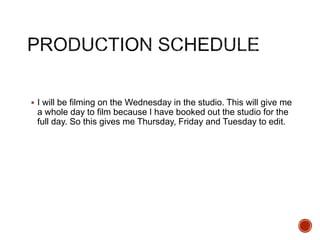 I will be filming on the Wednesday in the studio. This will give me
a whole day to film because I have booked out the studio for the
full day. So this gives me Thursday, Friday and Tuesday to edit.
 