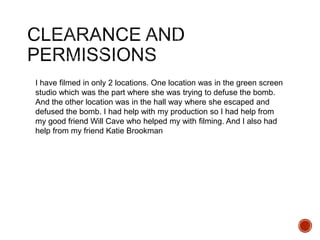 I have filmed in only 2 locations. One location was in the green screen
studio which was the part where she was trying to defuse the bomb.
And the other location was in the hall way where she escaped and
defused the bomb. I had help with my production so I had help from
my good friend Will Cave who helped my with filming. And I also had
help from my friend Katie Brookman
 