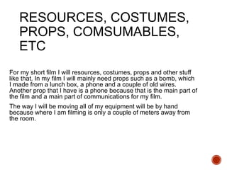 RESOURCES, COSTUMES,
PROPS, COMSUMABLES,
ETC
For my short film I will resources, costumes, props and other stuff
like that. In my film I will mainly need props such as a bomb, which
I made from a lunch box, a phone and a couple of old wires.
Another prop that I have is a phone because that is the main part of
the film and a main part of communications for my film.
The way I will be moving all of my equipment will be by hand
because where I am filming is only a couple of meters away from
the room.
 
