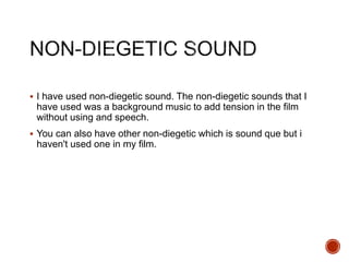  I have used non-diegetic sound. The non-diegetic sounds that I
have used was a background music to add tension in the film
without using and speech.
 You can also have other non-diegetic which is sound que but i
haven't used one in my film.
 
