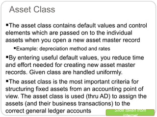 Asset Class
The asset class contains default values and control
elements which are passed on to the individual
assets when you open a new asset master record
Example: depreciation method and rates
By entering useful default values, you reduce time
and effort needed for creating new asset master
records. Given class are handled uniformly.
The asset class is the most important criteria for
structuring fixed assets from an accounting point of
view. The asset class is used (thru AD) to assign the
assets (and their business transactions) to the
correct general ledger accounts Slide taken from
internet
 