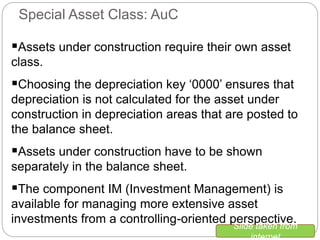 Assets under construction require their own asset
class.
Choosing the depreciation key ‘0000’ ensures that
depreciation is not calculated for the asset under
construction in depreciation areas that are posted to
the balance sheet.
Assets under construction have to be shown
separately in the balance sheet.
The component IM (Investment Management) is
available for managing more extensive asset
investments from a controlling-oriented perspective.
Special Asset Class: AuC
Slide taken from
internet
 