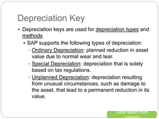 Depreciation Key
 Depreciation keys are used for depreciation types and
methods
 SAP supports the following types of depreciation:
 Ordinary Depreciation: planned reduction in asset
value due to normal wear and tear.
 Special Depreciation: depreciation that is solely
based on tax regulations.
 Unplanned Depreciation: depreciation resulting
from unusual circumstances, such as damage to
the asset, that lead to a permanent reduction in its
value.
Slide taken from
internet
 
