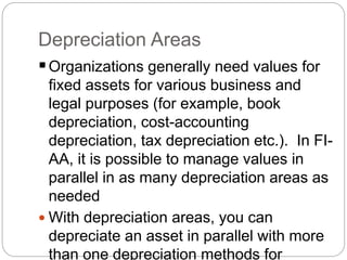 Depreciation Areas
Organizations generally need values for
fixed assets for various business and
legal purposes (for example, book
depreciation, cost-accounting
depreciation, tax depreciation etc.). In FI-
AA, it is possible to manage values in
parallel in as many depreciation areas as
needed
 With depreciation areas, you can
depreciate an asset in parallel with more
than one depreciation methods for
 