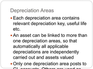 Depreciation Areas
 Each depreciation area contains
relevant depreciation key, useful life
etc.
 An asset can be linked to more than
one depreciation areas, so that
automatically all applicable
depreciations are independently
carried out and assets valued
 Only one depreciation area posts to
 