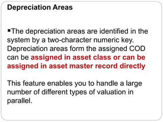 Depreciation Areas
The depreciation areas are identified in the
system by a two-character numeric key.
Depreciation areas form the assigned COD
can be assigned in asset class or can be
assigned in asset master record directly
This feature enables you to handle a large
number of different types of valuation in
parallel.
 