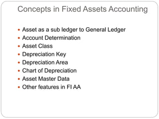 Concepts in Fixed Assets Accounting
 Asset as a sub ledger to General Ledger
 Account Determination
 Asset Class
 Depreciation Key
 Depreciation Area
 Chart of Depreciation
 Asset Master Data
 Other features in FI AA
 