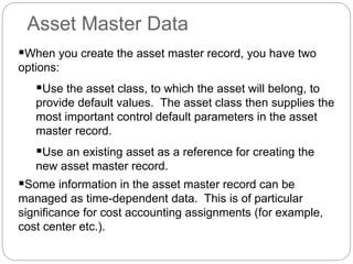 When you create the asset master record, you have two
options:
Use the asset class, to which the asset will belong, to
provide default values. The asset class then supplies the
most important control default parameters in the asset
master record.
Use an existing asset as a reference for creating the
new asset master record.
Some information in the asset master record can be
managed as time-dependent data. This is of particular
significance for cost accounting assignments (for example,
cost center etc.).
Asset Master Data
 
