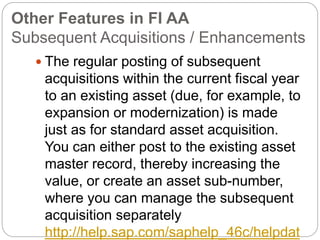 Other Features in FI AA
Subsequent Acquisitions / Enhancements
 The regular posting of subsequent
acquisitions within the current fiscal year
to an existing asset (due, for example, to
expansion or modernization) is made
just as for standard asset acquisition.
You can either post to the existing asset
master record, thereby increasing the
value, or create an asset sub-number,
where you can manage the subsequent
acquisition separately
http://help.sap.com/saphelp_46c/helpdat
 