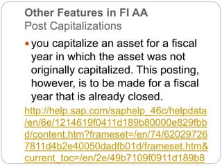 Other Features in FI AA
Post Capitalizations
 you capitalize an asset for a fiscal
year in which the asset was not
originally capitalized. This posting,
however, is to be made for a fiscal
year that is already closed.
http://help.sap.com/saphelp_46c/helpdata
/en/6e/1214619f0411d189b80000e829fbb
d/content.htm?frameset=/en/74/62029726
7811d4b2e40050dadfb01d/frameset.htm&
current_toc=/en/2e/49b7109f0911d189b8
 